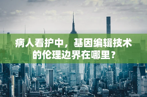 病人看护中，基因编辑技术的伦理边界在哪里？