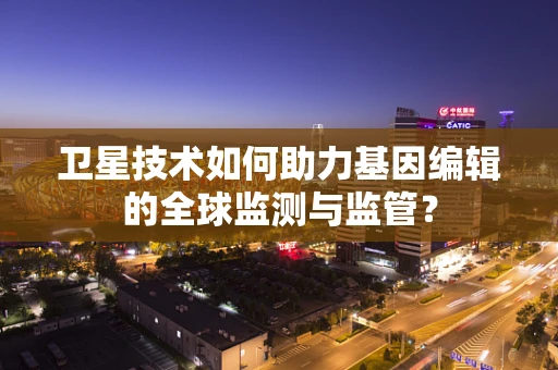 卫星技术如何助力基因编辑的全球监测与监管？