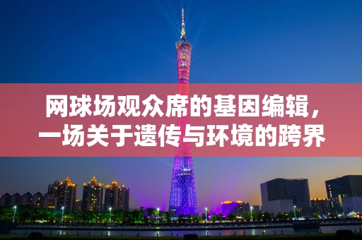 网球场观众席的基因编辑，一场关于遗传与环境的跨界思考