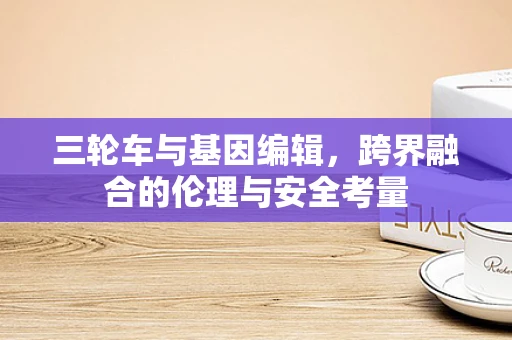 三轮车与基因编辑，跨界融合的伦理与安全考量
