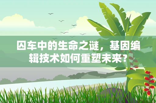 囚车中的生命之谜，基因编辑技术如何重塑未来？