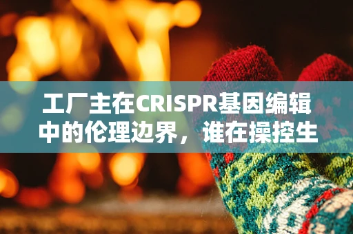 工厂主在CRISPR基因编辑中的伦理边界，谁在操控生命的生产线？