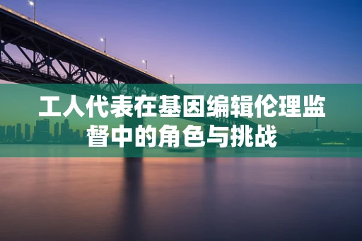 工人代表在基因编辑伦理监督中的角色与挑战