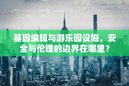 基因编辑与游乐园设施，安全与伦理的边界在哪里？