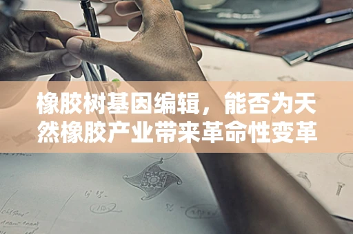 橡胶树基因编辑，能否为天然橡胶产业带来革命性变革？