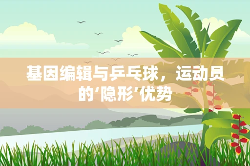 基因编辑与乒乓球，运动员的‘隐形’优势