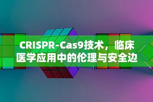 CRISPR-Cas9技术，临床医学应用中的伦理与安全边界？