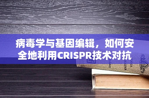 病毒学与基因编辑，如何安全地利用CRISPR技术对抗病毒？