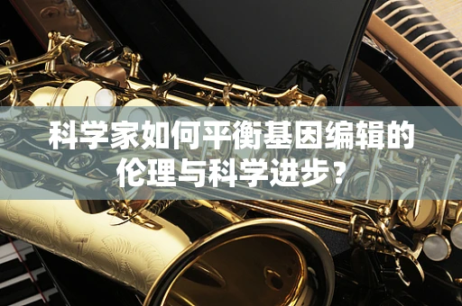 科学家如何平衡基因编辑的伦理与科学进步？