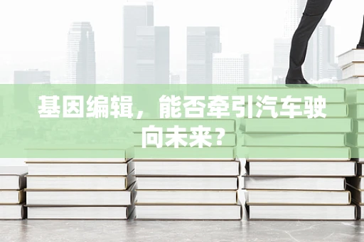基因编辑，能否牵引汽车驶向未来？