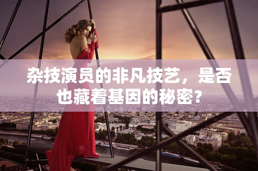 杂技演员的非凡技艺，是否也藏着基因的秘密？