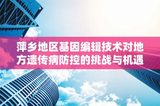 萍乡地区基因编辑技术对地方遗传病防控的挑战与机遇