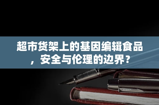 超市货架上的基因编辑食品，安全与伦理的边界？