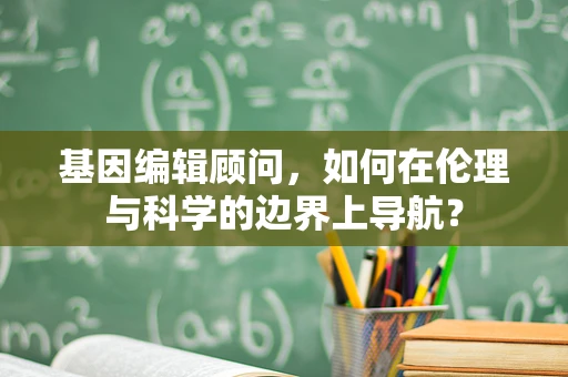 基因编辑顾问，如何在伦理与科学的边界上导航？