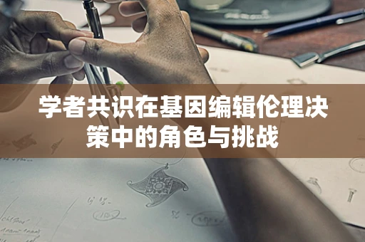 学者共识在基因编辑伦理决策中的角色与挑战