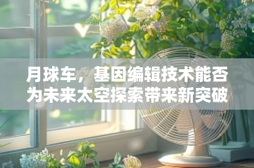 月球车，基因编辑技术能否为未来太空探索带来新突破？