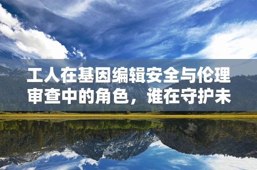 工人在基因编辑安全与伦理审查中的角色，谁在守护未来的边界？