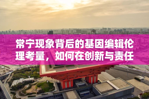 常宁现象背后的基因编辑伦理考量，如何在创新与责任间找到平衡？