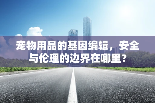 宠物用品的基因编辑，安全与伦理的边界在哪里？