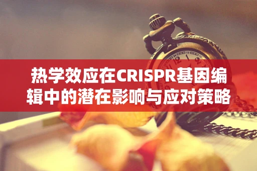 热学效应在CRISPR基因编辑中的潜在影响与应对策略