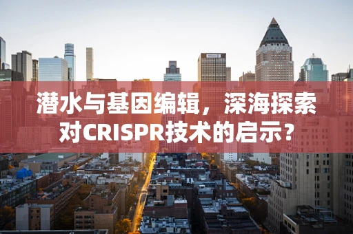 潜水与基因编辑，深海探索对CRISPR技术的启示？