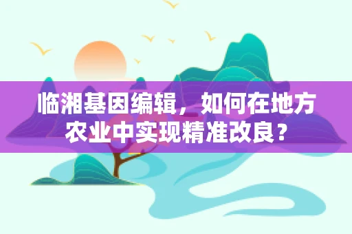 临湘基因编辑，如何在地方农业中实现精准改良？