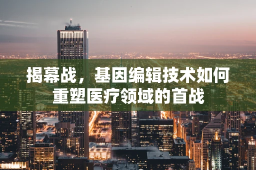 揭幕战，基因编辑技术如何重塑医疗领域的首战
