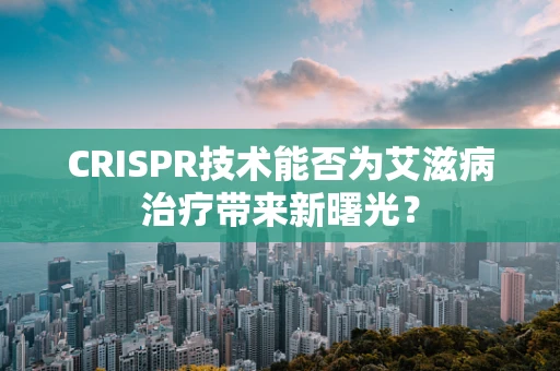 CRISPR技术能否为艾滋病治疗带来新曙光？