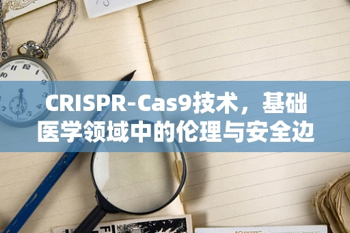 CRISPR-Cas9技术，基础医学领域中的伦理与安全边界在哪里？