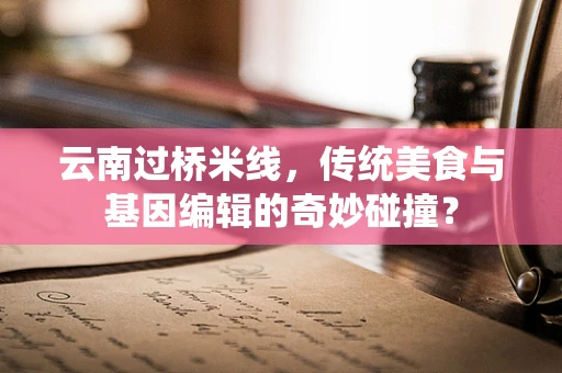 云南过桥米线，传统美食与基因编辑的奇妙碰撞？