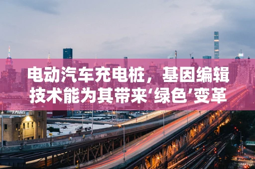 电动汽车充电桩，基因编辑技术能为其带来‘绿色’变革吗？