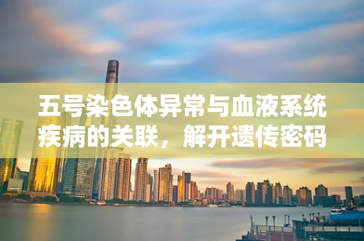 五号染色体异常与血液系统疾病的关联，解开遗传密码的另一把钥匙？