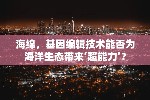 海绵，基因编辑技术能否为海洋生态带来‘超能力’？