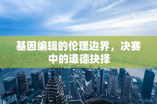 基因编辑的伦理边界，决赛中的道德抉择