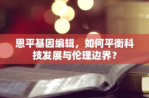 恩平基因编辑，如何平衡科技发展与伦理边界？