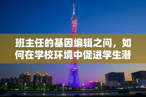班主任的基因编辑之问，如何在学校环境中促进学生潜能的精准开发？