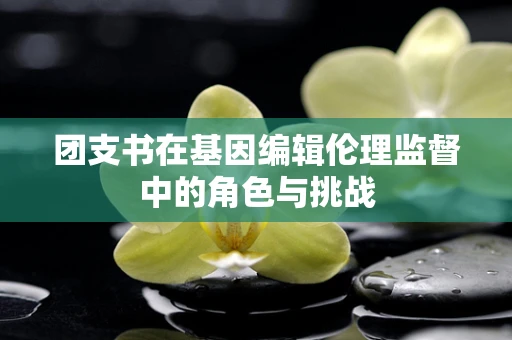 团支书在基因编辑伦理监督中的角色与挑战