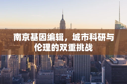 南京基因编辑，城市科研与伦理的双重挑战
