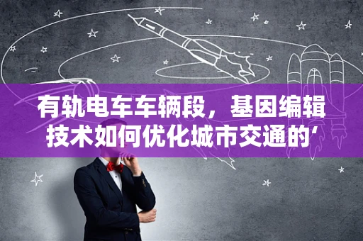 有轨电车车辆段，基因编辑技术如何优化城市交通的‘遗传密码’？