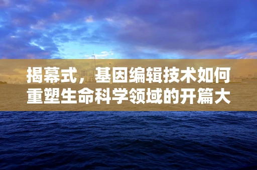 揭幕式，基因编辑技术如何重塑生命科学领域的开篇大戏？