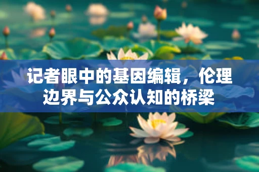 记者眼中的基因编辑，伦理边界与公众认知的桥梁