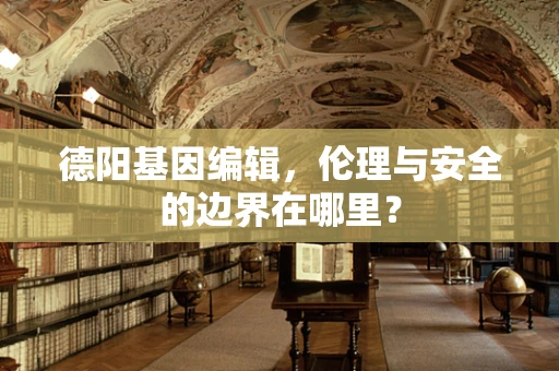 德阳基因编辑，伦理与安全的边界在哪里？