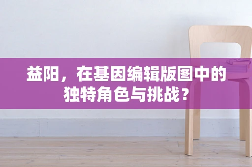 益阳，在基因编辑版图中的独特角色与挑战？