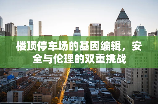 楼顶停车场的基因编辑，安全与伦理的双重挑战