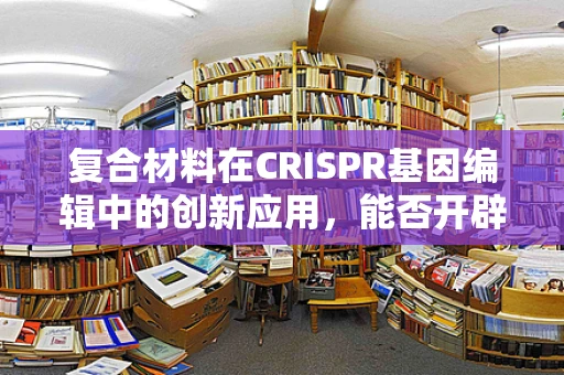 复合材料在CRISPR基因编辑中的创新应用，能否开辟新维度？