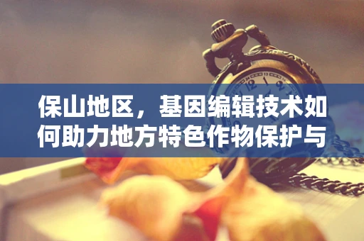 保山地区，基因编辑技术如何助力地方特色作物保护与改良？