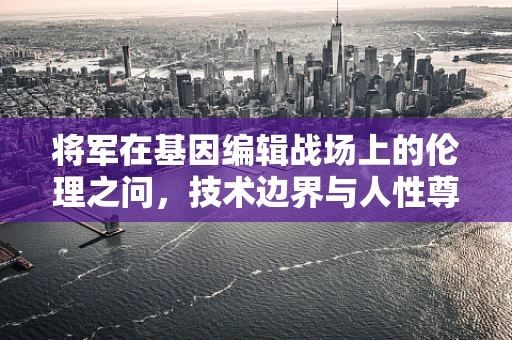 将军在基因编辑战场上的伦理之问，技术边界与人性尊严的平衡