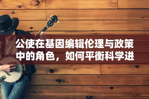 公使在基因编辑伦理与政策中的角色，如何平衡科学进步与道德责任？