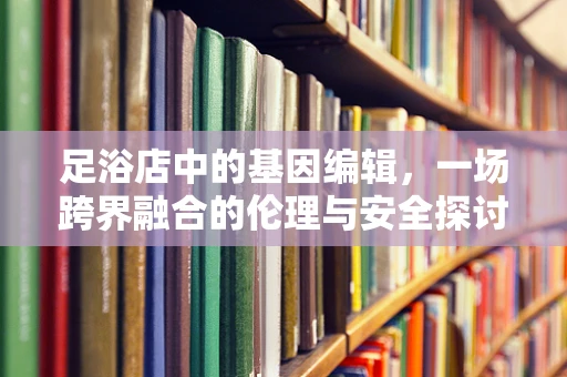 足浴店中的基因编辑，一场跨界融合的伦理与安全探讨