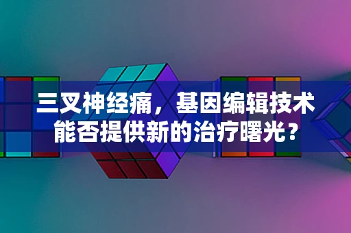 三叉神经痛，基因编辑技术能否提供新的治疗曙光？